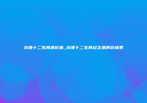 汾酒十二生肖酒价格_汾酒十二生肖纪念酒的价格表