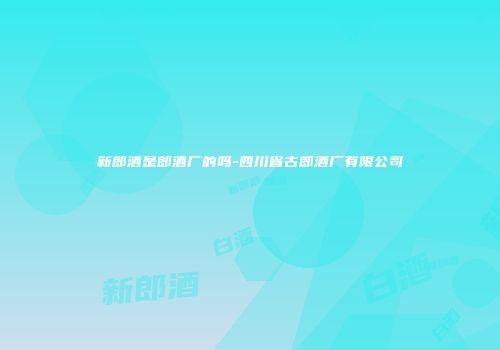 新郎酒是郎酒厂的吗-四川省古郎酒厂有限公司
