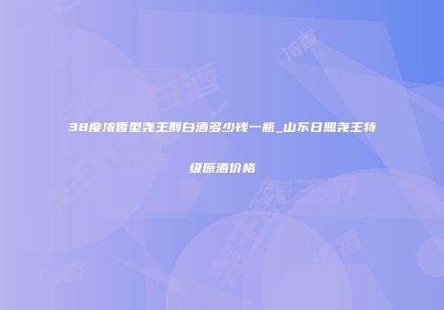 38度浓香型尧王醇白酒多少钱一瓶_山东日照尧王特级原酒价格