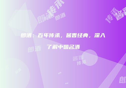 郎酒：百年传承，酱香经典，深入了解中国名酒
