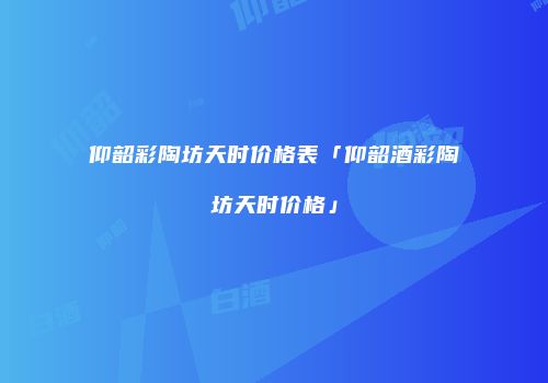 仰韶彩陶坊天时价格表「仰韶酒彩陶坊天时价格」