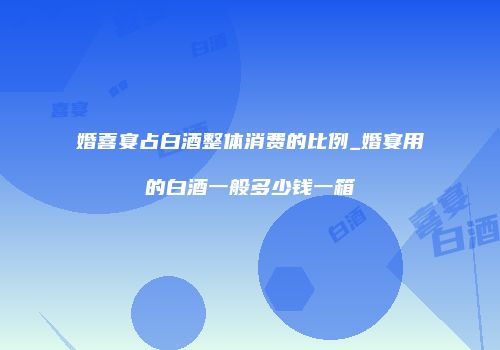 婚喜宴占白酒整体消费的比例_婚宴用的白酒一般多少钱一箱