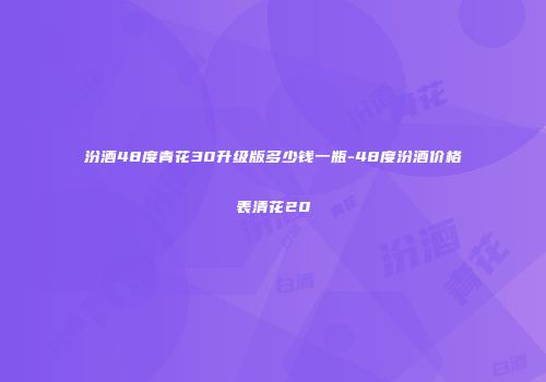 汾酒48度青花30升级版多少钱一瓶-48度汾酒价格表清花20