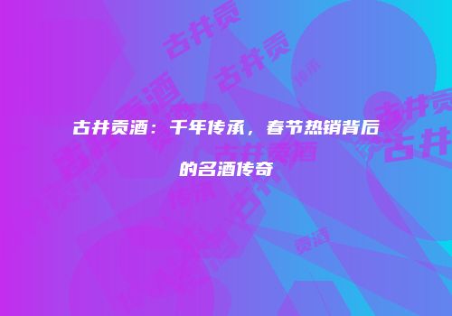 古井贡酒：千年传承，春节热销背后的名酒传奇
