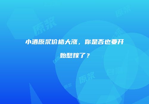 小酒原浆价格大涨，你是否也要开始愁嫁了？