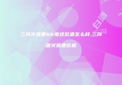 三沟火狐狸66度这款酒怎么样,三沟酒火狐狸价格