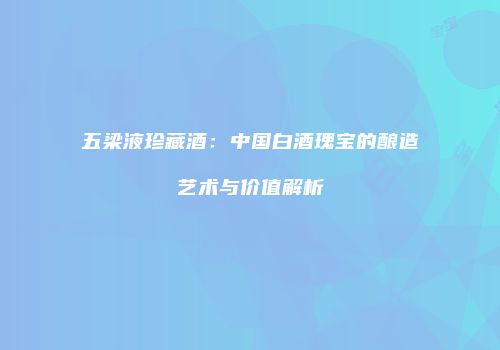 五梁液珍藏酒：中国白酒瑰宝的酿造艺术与价值解析
