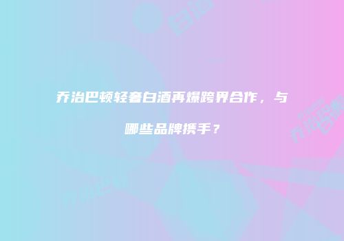 乔治巴顿轻奢白酒再爆跨界合作，与哪些品牌携手？