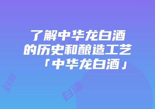 了解中华龙白酒的历史和酿造工艺「中华龙白酒」
