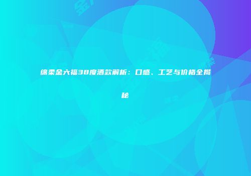 绵柔金六福38度酒款解析：口感、工艺与价格全揭秘