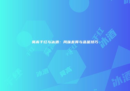 莫高干红与冰酒：风味差异与品鉴技巧