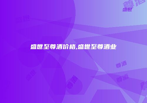 盛世至尊酒价格,盛世至尊酒业