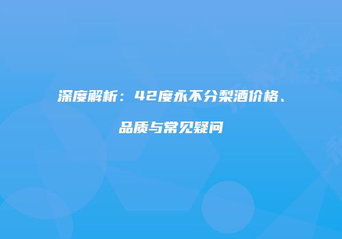 深度解析：42度永不分梨酒价格、品质与常见疑问
