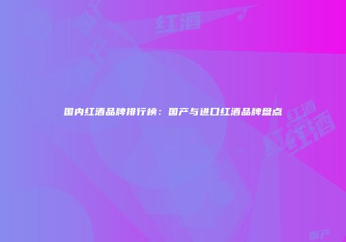 国内红酒品牌排行榜：国产与进口红酒品牌盘点