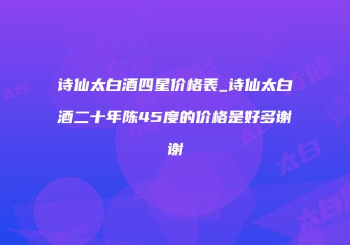 诗仙太白酒四星价格表_诗仙太白酒二十年陈45度的价格是好多谢谢