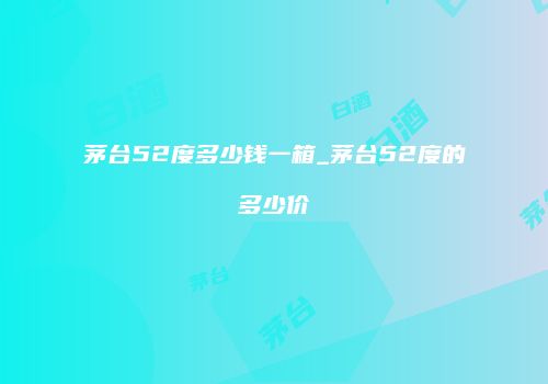 茅台52度多少钱一箱_茅台52度的多少价