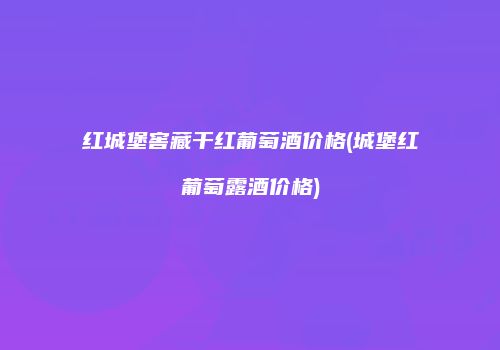 红城堡窖藏干红葡萄酒价格(城堡红葡萄露酒价格)