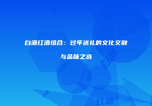 白酒红酒组合：过年送礼的文化交融与品味之选