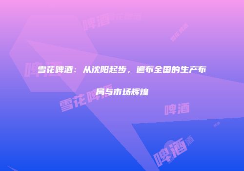 雪花啤酒：从沈阳起步，遍布全国的生产布局与市场辉煌