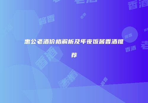 惠公老酒价格解析及年夜饭酱香酒推荐