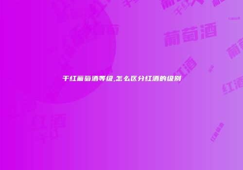 干红葡萄酒等级,怎么区分红酒的级别