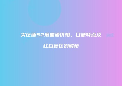 尖庄酒52度曲酒价格、口感特点及红白标区别解析