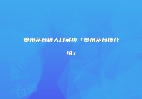 贵州茅台镇人口多少「贵州茅台镇介绍」