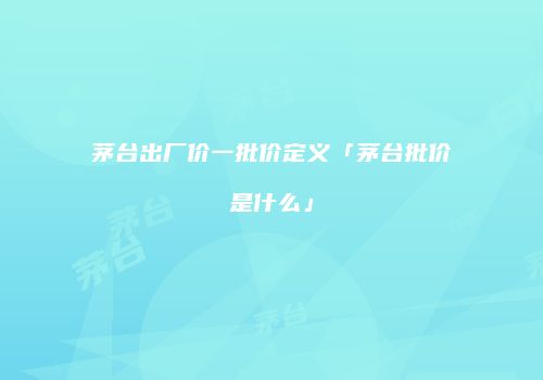 茅台出厂价一批价定义「茅台批价是什么」