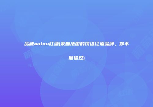 品味aulou红酒(来自法国的顶级红酒品牌，你不能错过)