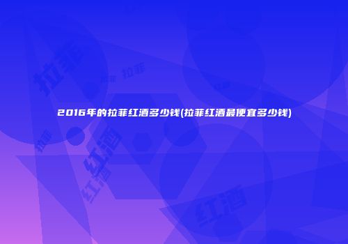 2016年的拉菲红酒多少钱(拉菲红酒最便宜多少钱)