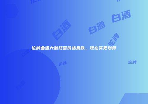 沱牌曲酒六粮托喜价格暴跌，现在买更划算
