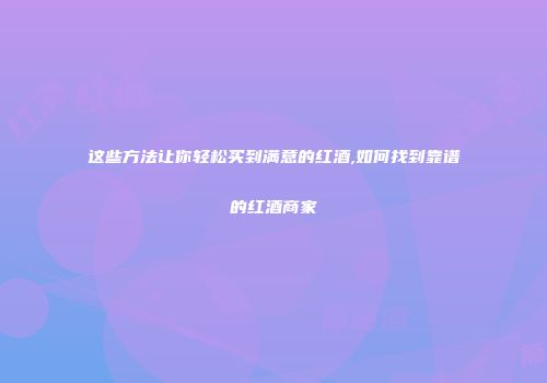 这些方法让你轻松买到满意的红酒,如何找到靠谱的红酒商家