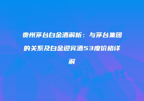贵州茅台白金酒解析：与茅台集团的关系及白金迎宾酒53度价格详解