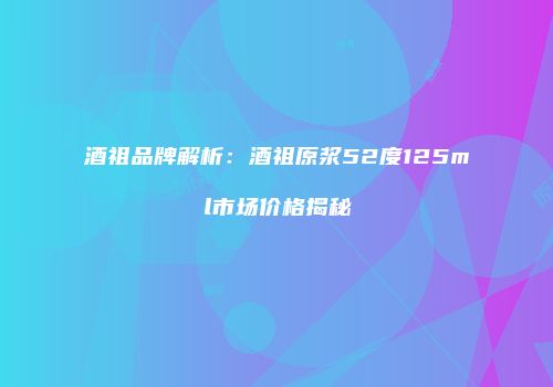 酒祖品牌解析：酒祖原浆52度125ml市场价格揭秘