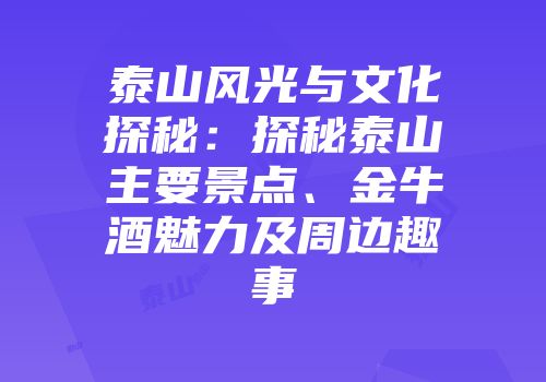 泰山风光与文化探秘：探秘泰山主要景点、金牛酒魅力及周边趣事