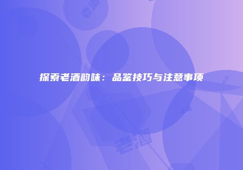 探索老酒韵味：品鉴技巧与注意事项