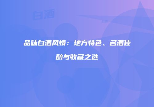品味白酒风情：地方特色、名酒佳酿与收藏之选