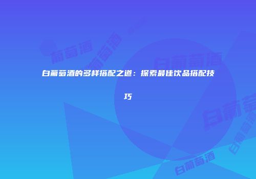 白葡萄酒的多样搭配之道：探索最佳饮品搭配技巧