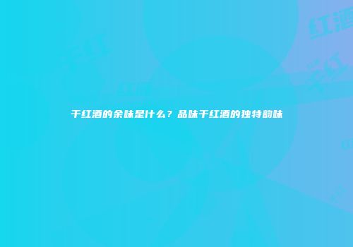 干红酒的余味是什么？品味干红酒的独特韵味