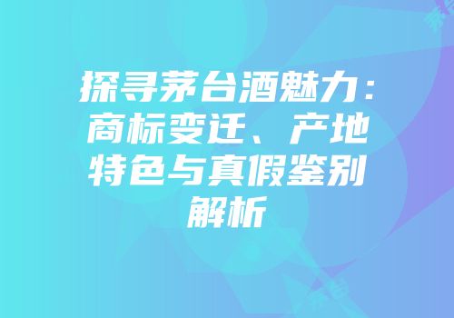 探寻茅台酒魅力：商标变迁、产地特色与真假鉴别解析