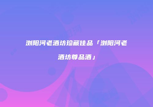 浏阳河老酒坊珍藏佳品「浏阳河老酒坊尊品酒」