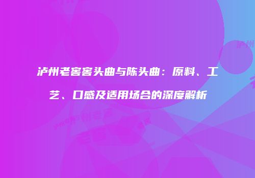 泸州老窖窖头曲与陈头曲：原料、工艺、口感及适用场合的深度解析