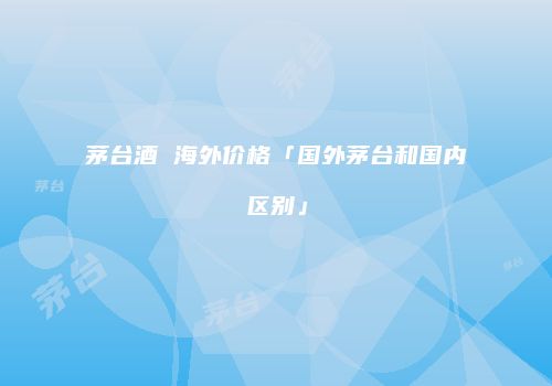 茅台酒 海外价格「国外茅台和国内区别」