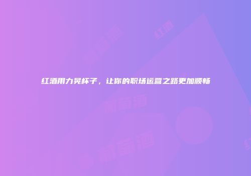 红酒用力晃杯子，让你的职场运营之路更加顺畅