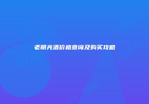 老明光酒价格查询及购买攻略