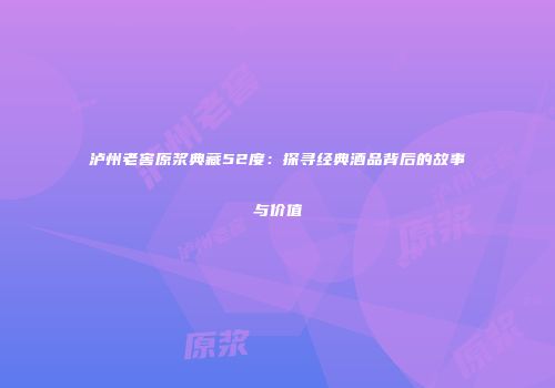 泸州老窖原浆典藏52度：探寻经典酒品背后的故事与价值