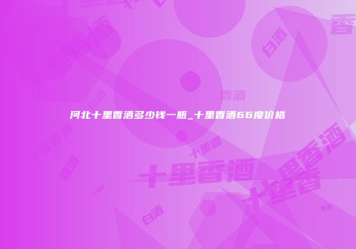 河北十里香酒多少钱一瓶_十里香酒66度价格