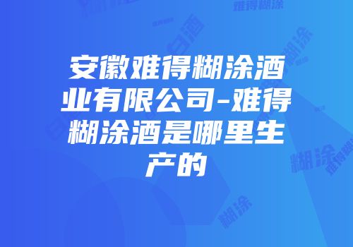 安徽难得糊涂酒业有限公司-难得糊涂酒是哪里生产的