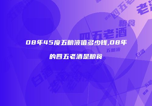 08年45度五粮液值多少钱,08年的四五老酒是粮食