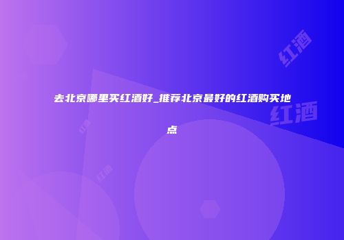 去北京哪里买红酒好_推荐北京最好的红酒购买地点
